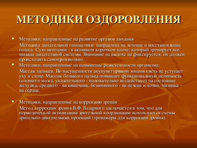 МЕТОДИКИ ОЗДОРОВЛЕНИЯ Методики, направленные на развитие органов дыхания  Методика дыхательной гимнастики направлена на лечение и восстановление голоса. Суть методики - в активном коротком вдохе, который тренирует все мышцы дыхательной системы. Внимание на выдохе не фиксируется, он должен происходить самопроизвольно. Методики, направленные на повышение резистентности организма:  Массаж пальцев. По насущенности акупунктурными зонами кисть не уступает уху и стопе. Массаж большого пальца повышает функциональную активность головного мозга, указательного - положительно воздействует на состояние желудка, среднего - на кишечник, безымянного - на печень и почки, мизинца - на сердце. Методики, направленные на коррекцию зрения  Метод коррекции зрения В.Ф. Базарного заключается в том, что для периодической активизации зрительной координации используются схемы зрительно-двигательных проекций (тренажеры для коррекции зрения). 