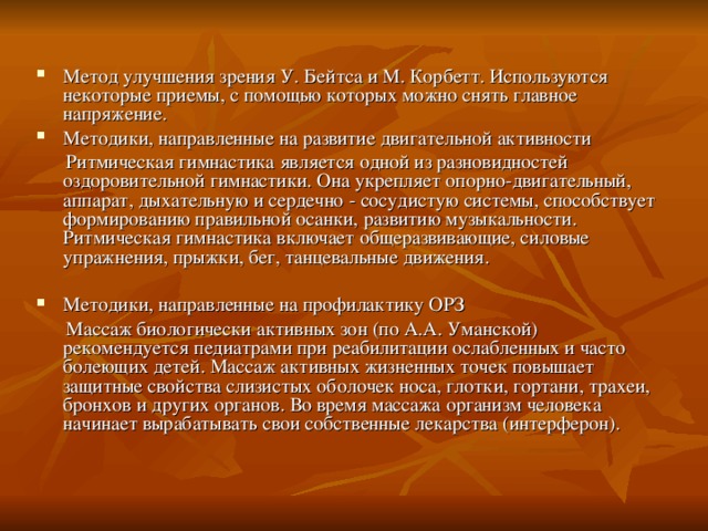 Метод улучшения зрения У. Бейтса и М. Корбетт. Используются некоторые приемы, с помощью которых можно снять главное напряжение. Методики, направленные на развитие двигательной активности  Ритмическая гимнастика является одной из разновидностей оздоровительной гимнастики. Она укрепляет опорно-двигательный, аппарат, дыхательную и сердечно - сосудистую системы, способствует формированию правильной осанки, развитию музыкальности. Ритмическая гимнастика включает общеразвивающие, силовые упражнения, прыжки, бег, танцевальные движения. Методики, направленные на профилактику ОРЗ  Массаж биологически активных зон (по А.А. Уманской) рекомендуется педиатрами при реабилитации ослабленных и часто болеющих детей. Массаж активных жизненных точек повышает защитные свойства слизистых оболочек носа, глотки, гортани, трахеи, бронхов и других органов. Во время массажа организм человека начинает вырабатывать свои собственные лекарства (интерферон). 