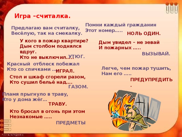 Игра –считалка. Помни каждый гражданин Этот номер….. Предлагаю вам считалку, Весёлую, так на смекалку. НОЛЬ ОДИН. У кого в пожар квартире? Дым столбом поднялся вдруг. Кто не выключил….. Дым увидел – не зевай И пожарных ….. ВЫЗЫВАЙ. УТЮГ. Красный отблеск побежал Кто со спичками …… Легче, чем пожар тушить, Нам его ….. ИГРАЛ. Стол и шкаф сгорели разом, Кто сушил бельё над…. ПРЕДУПРЕДИТЬ. ГАЗОМ. Пламя прыгнуло в траву, Кто у дома жёг…  ТРАВУ. Кто бросал в огонь при этом Незнакомые ….. ПРЕДМЕТЫ 
