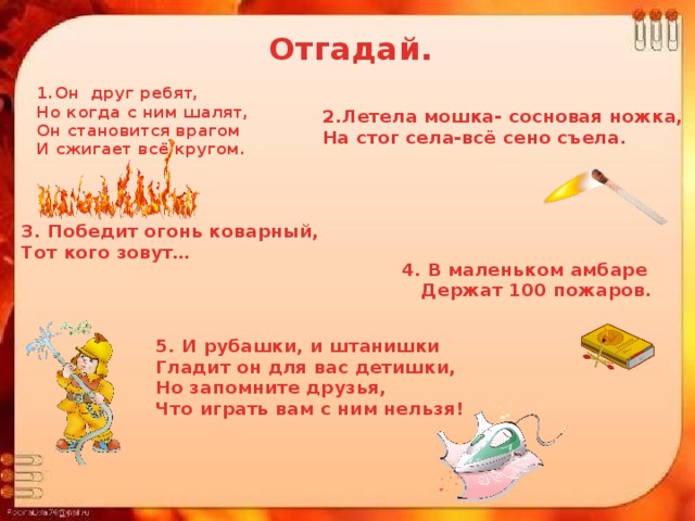 Отгадай. 1.Он друг ребят, Но когда с ним шалят, Он становится врагом И сжигает всё кругом. 2.Летела мошка- сосновая ножка, На стог села-всё сено съела. 3. Победит огонь коварный, Тот кого зовут…  4. В маленьком амбаре  Держат 100 пожаров. 5. И рубашки, и штанишки Гладит он для вас детишки, Но запомните друзья, Что играть вам с ним нельзя! 