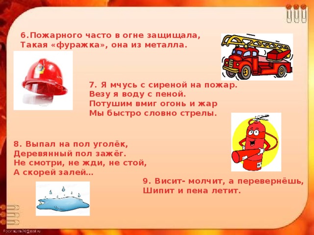 6.Пожарного часто в огне защищала, Такая «фуражка», она из металла. 7. Я мчусь с сиреной на пожар. Везу я воду с пеной. Потушим вмиг огонь и жар Мы быстро словно стрелы. 8. Выпал на пол уголёк, Деревянный пол зажёг. Не смотри, не жди, не стой, А скорей залей… 9. Висит- молчит, а перевернёшь, Шипит и пена летит. 