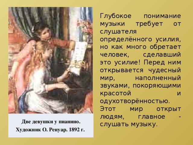 Глубокое понимание музыки требует от слушателя определённого усилия, но как много обретает человек, сделавший это усилие! Перед ним открывается чудесный мир, наполненный звуками, покоряющими красотой и одухотворённостью. Этот мир открыт людям, главное - слушать музыку. Две девушки у пианино. Художник О. Ренуар. 1892 г. 
