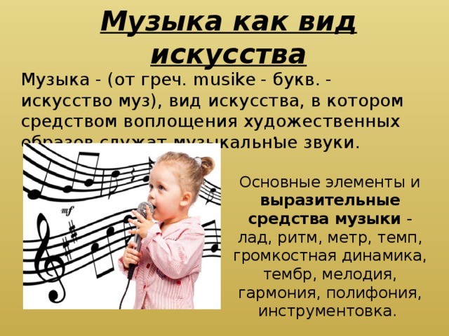 Музыка как вид искусства Музыка - (от греч. musike - букв. - искусство муз), вид искусства, в котором средством воплощения художественных образов служат музыкальные звуки.      Основные элементы и выразительные средства музыки - лад, ритм, метр, темп, громкостная динамика, тембр, мелодия, гармония, полифония, инструментовка. 
