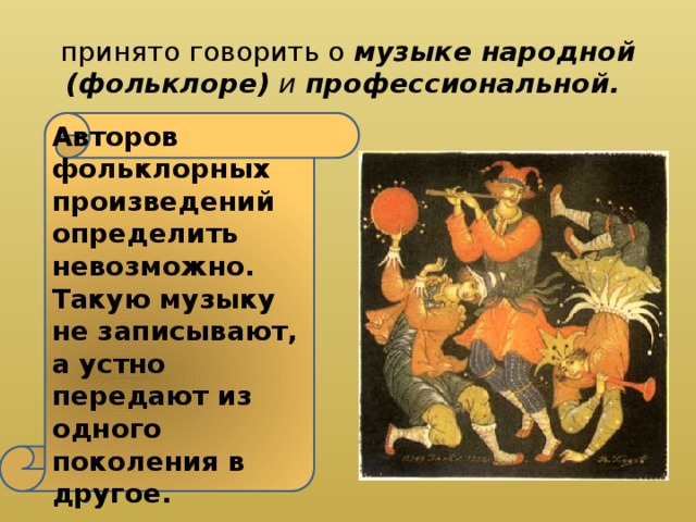 принято говорить о музыке народной (фольклоре) и профессиональной. Авторов фольклорных произведений определить невозможно. Такую музыку не записывают, а устно передают из одного поколения в другое. 