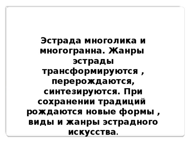 Эстрада многолика и многогранна. Жанры эстрады трансформируются , перерождаются, синтезируются. При сохранении традиций рождаются новые формы , виды и жанры эстрадного искусства . 