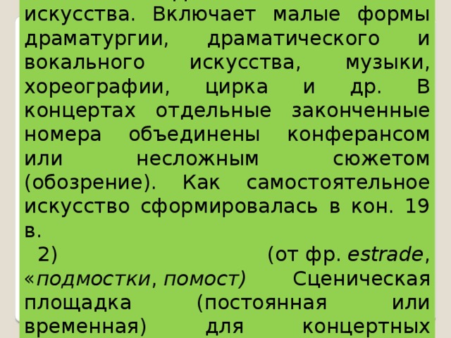 ЭСТРАДА (франц. estrade), 1) вид искусства. Включает малые формы драматургии, драматического и вокального искусства, музыки, хореографии, цирка и др. В концертах отдельные законченные номера объединены конферансом или несложным сюжетом (обозрение). Как самостоятельное искусство сформировалась в кон. 19 в. 2) ( от  фр.   estrade , « подмостки ,  помост) Сценическая площадка (постоянная или временная) для концертных выступлений артистов. 