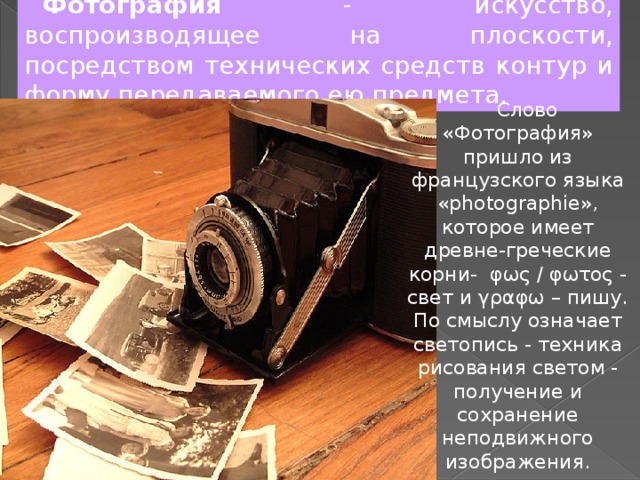 Фотография - искусство, воспроизводящее на плоскости, посредством технических средств контур и форму передаваемого ею предмета.  Слово «Фотография» пришло из французского языка «photographie», которое имеет древне-греческие корни-  φως / φωτος - свет и γραφω – пишу. По смыслу означает светопись - техника рисования светом - получение и сохранение неподвижного изображения. 