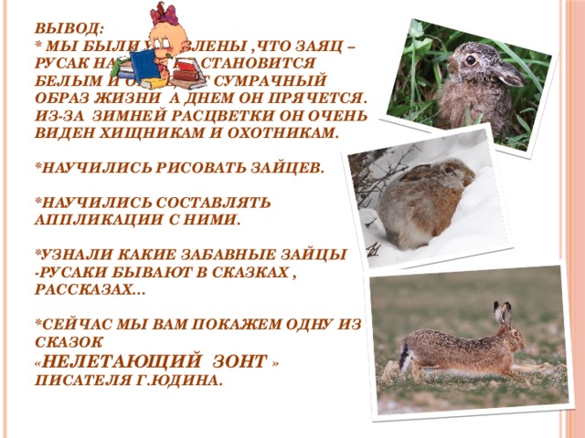 ВЫВОД:  * Мы были удивлены ,что заяц – русак на зиму не становится белым и он ведет сумрачный образ жизни а днем он прячется. Из-за зимней расцветки он очень виден хищникам и охотникам.   *Научились рисовать зайцев.   *Научились составлять аппликации с ними.   *Узнали какие забавные зайцы -русаки бывают в сказках , рассказах…   *Сейчас мы вам покажем одну из сказок  « Нелетающий зонт » писателя Г.Юдина.     