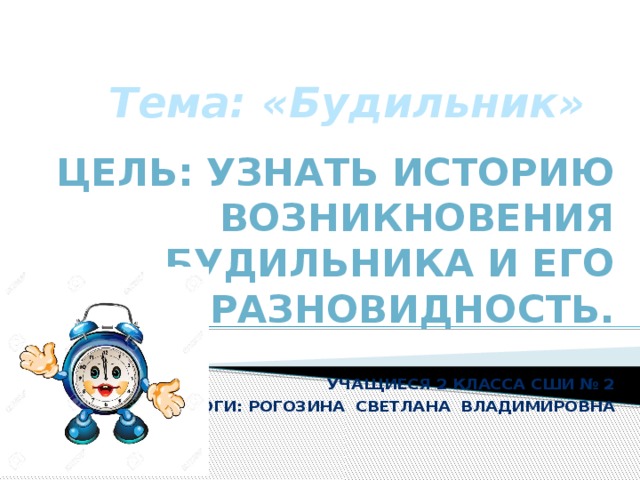 Тема: «Будильник» Цель: Узнать историю возникновения будильника и его разновидность.   Учащиеся 2 класса сши № 2 педагоги: Рогозина светлана владимировна   
