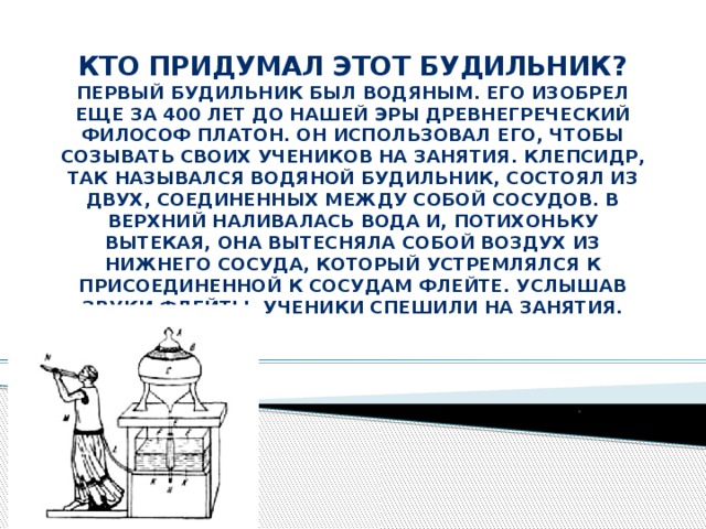 . Кто придумал этот будильник?  Первый будильник был водяным. Его изобрел еще за 400 лет до нашей эры древнегреческий философ Платон. Он использовал его, чтобы созывать своих учеников на занятия. Клепсидр, так назывался водяной будильник, состоял из двух, соединенных между собой сосудов. В верхний наливалась вода и, потихоньку вытекая, она вытесняла собой воздух из нижнего сосуда, который устремлялся к присоединенной к сосудам флейте. Услышав звуки флейты, ученики спешили на занятия.   
