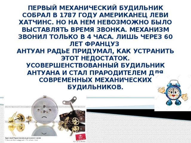 Первый механический будильник собрал в 1787 году американец Леви Хатчинс. Но на нем невозможно было выставлять время звонка. Механизм звонил только в 4 часа. Лишь через 60 лет француз  Антуан Радье придумал, как устранить этот недостаток. Усовершенствованный будильник Антуана и стал прародителем для современных механических будильников.   . 
