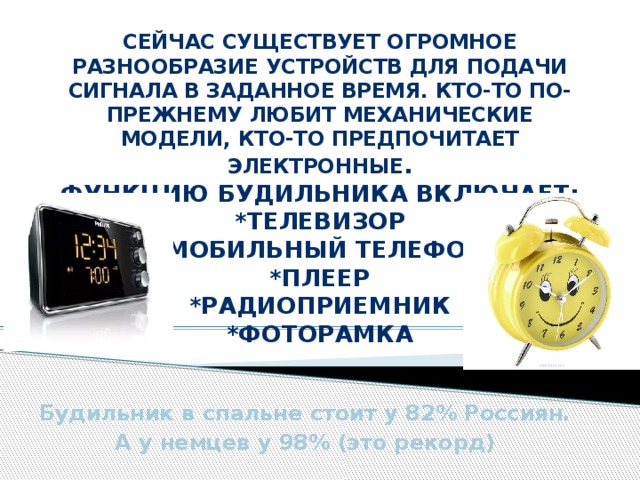 Сейчас существует огромное разнообразие устройств для подачи сигнала в заданное время. Кто-то по-прежнему любит механические модели, кто-то предпочитает электронные .  Функцию будильника включает:  *телевизор  *мобильный телефон  *плеер  *радиоприемник  *фоторамка    Будильник в спальне стоит у 82% Россиян. А у немцев у 98% (это рекорд) 