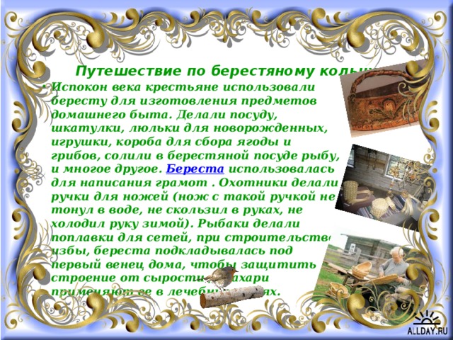 Путешествие по берестяному кольцу Испокон века крестьяне использовали бересту для изготовления предметов домашнего быта. Делали посуду, шкатулки, люльки для новорожденных, игрушки, короба для сбора ягоды и грибов, солили в берестяной посуде рыбу, и многое другое.  Береста  использовалась для написания грамот . Охотники делали ручки для ножей (нож с такой ручкой не тонул в воде, не скользил в руках, не холодил руку зимой). Рыбаки делали поплавки для сетей, при строительстве избы, береста подкладывалась под первый венец дома, чтобы защитить строение от сырости , знахари применяют ее в лечебных целях. 
