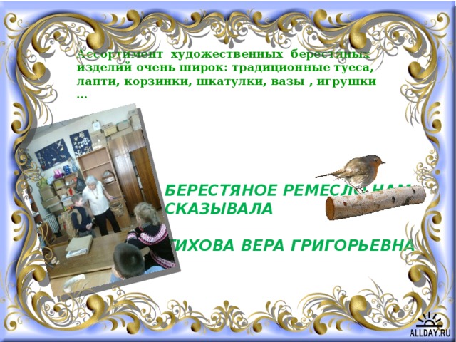 Ассортимент художественных берестяных изделий очень широк: традиционные туеса, лапти, корзинки, шкатулки, вазы , игрушки … Берестяное ремесло нам сказывала   Тихова Вера Григорьевна 