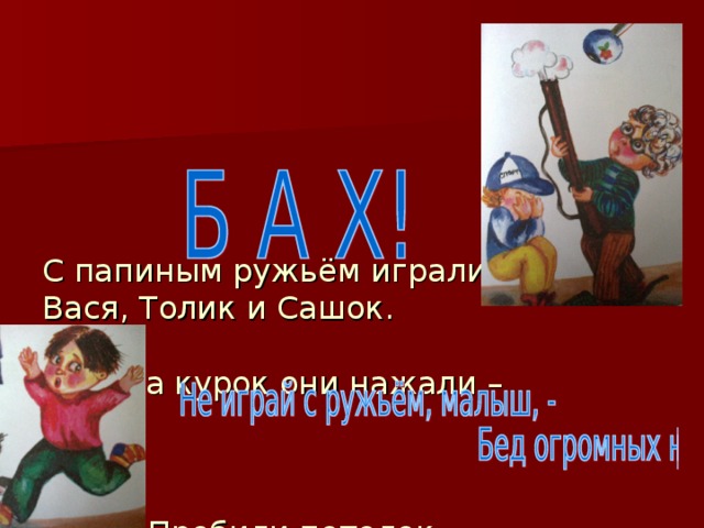         С папиным ружьём играли  Вася, Толик и Сашок.   На курок они нажали –         Пробили потолок.    