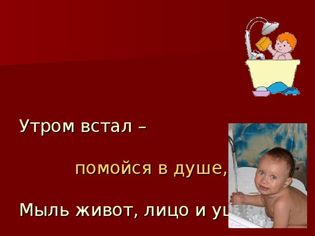   Утром встал –     помойся в душе,   Мыль живот, лицо и уши.   Руки, ноги поливай –    С детства тело закаляй! 