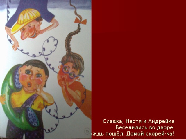                   Славка, Настя и Андрейка  Веселились во дворе.  Дождь пошёл. Домой скорей-ка!  Скучно стало детворе.    Пошутить решили дети:  «Полицейским позвоним,  Скажем, бомбу нам в подъезде  Удалось найти самим!»    Стоп, ребята! Эти шутки  До добра не доведут,  За опасные поступки  Ждёт суровый, грозный суд.    