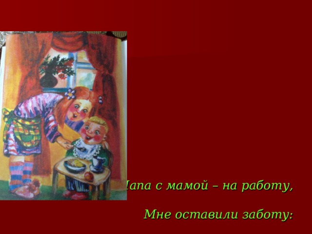         Папа с мамой – на работу,   Мне оставили заботу:   За братишкой присмотреть   И обед ему согреть,   Сок холодный не давать,   Чтобы брату не хворать. 