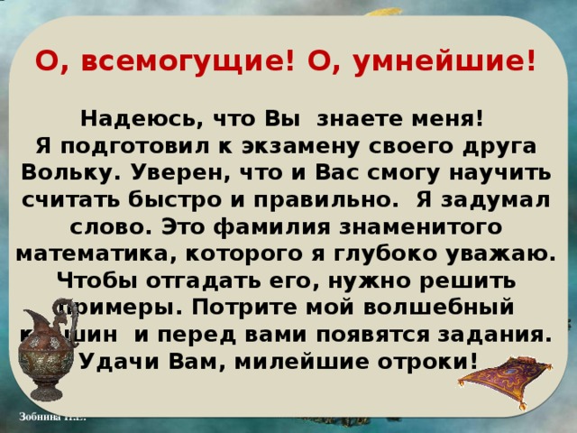 О, всемогущие! О, умнейшие!  Надеюсь, что Вы знаете меня! Я подготовил к экзамену своего друга Вольку. Уверен, что и Вас смогу научить считать быстро и правильно. Я задумал слово. Это фамилия знаменитого математика, которого я глубоко уважаю. Чтобы отгадать его, нужно решить примеры. Потрите мой волшебный кувшин и перед вами появятся задания. Удачи Вам, милейшие отроки! 