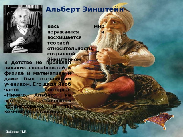 Альберт Эйнштейн Весь мир поражается и восхищается теорией относительности, созданной Эйнштейном В детстве не проявлял никаких способностей к физике и математике и даже был отстающим учеником. Его дядя Якоб часто повторял: «Ничего, Альберт, не все становятся профессорами, и ты кем-нибудь станешь» 