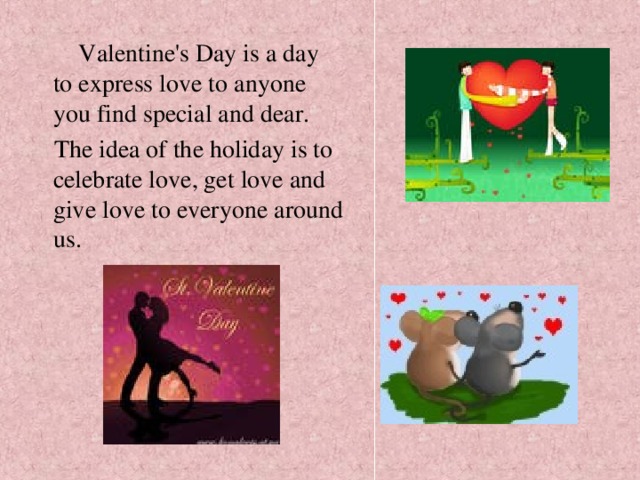  Valentine's Day is a day to express love to anyone you find special and dear.  The idea of the holiday is to celebrate love, get love and give love to everyone around us. 