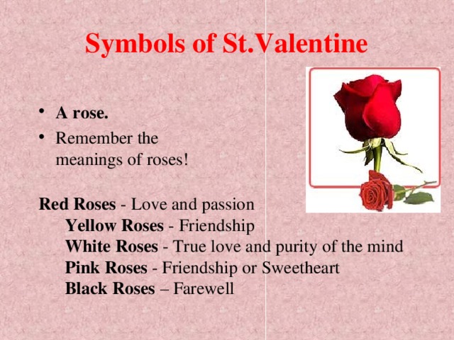 Symbols of St.Valentine A rose.  Remember the meanings of roses!  Red Roses - Love and passion   Yellow Roses - Friendship   White Roses - True love and purity of the mind   Pink Roses - Friendship or Sweetheart   Black Roses – Farewell 