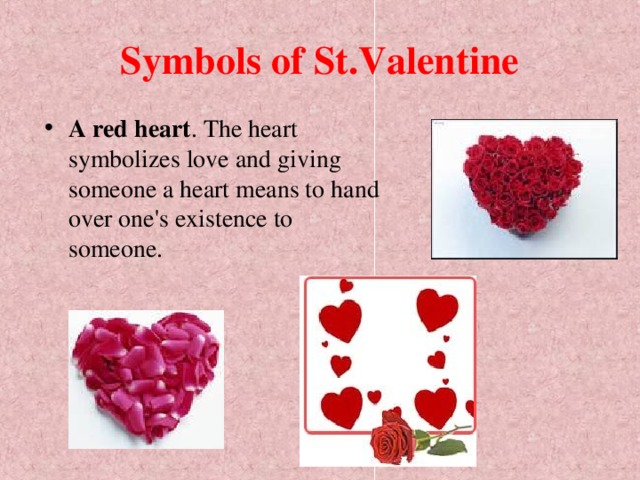 Symbols of St.Valentine A red heart . The heart symbolizes love and giving someone a heart means to hand over one's existence to someone.  