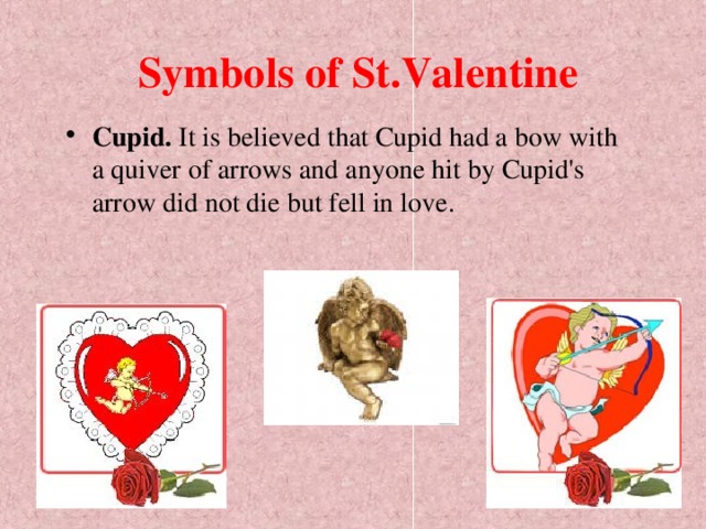 Symbols of St.Valentine Cupid. It is believed that Cupid had a bow with a quiver of arrows and anyone hit by Cupid's arrow did not die but fell in love.  