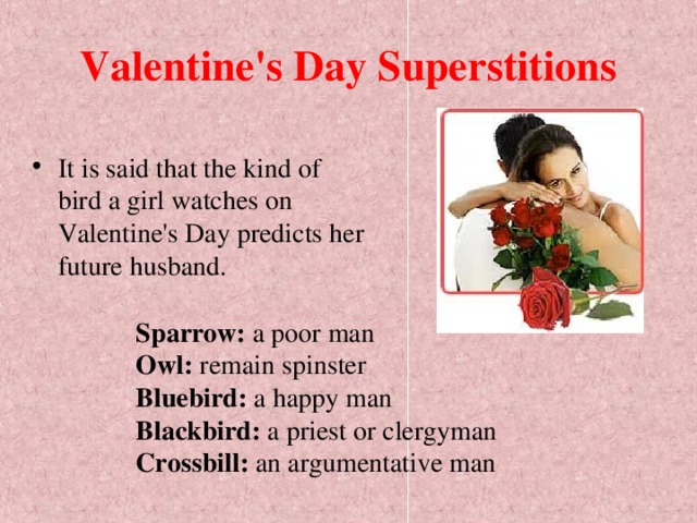 Valentine's Day Superstitions It is said that the kind of bird a girl watches on Valentine's Day predicts her future husband.  Sparrow: a poor man  Owl: remain spinster  Bluebird: a happy man  Blackbird: a priest or clergyman  Crossbill: an argumentative man  