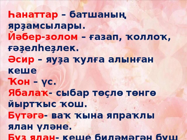 Һанаттар – батшаның ярҙамсылары. Йәбер-золом – ғазап, ҡоллоҡ, ғәҙелһеҙлек. Әсир – яуҙа ҡулға алынған кеше Ҡон – үс. Ябалаҡ - сыбар төҫлө төнгө йыртҡыс ҡош. Бүтәгә - ваҡ ҡына япраҡлы ялан үләне. Буҙ ялан - кеше биләмәгән буш урын. Булғадир (бригадир) – хәрби чин. (Генерал).    