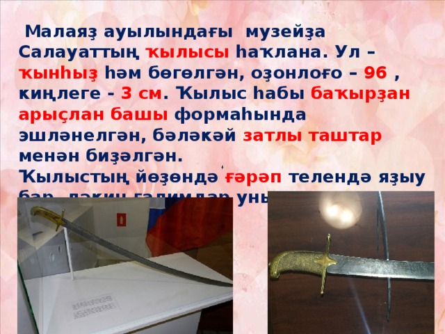     Малаяҙ ауылындағы музейҙа Салауаттың ҡылысы һаҡлана. Ул – ҡынһыҙ һәм бөгөлгән, оҙонлоғо – 96 , киңлеге - 3 см . Ҡылыс һабы баҡырҙан  арыҫлан башы формаһында эшләнелгән, бәләкәй затлы таштар менән биҙәлгән.  Ҡылыстың йөҙөндә ғәрәп телендә яҙыу бар, ләкин ғалимдар уны төшөнә алмаған.   