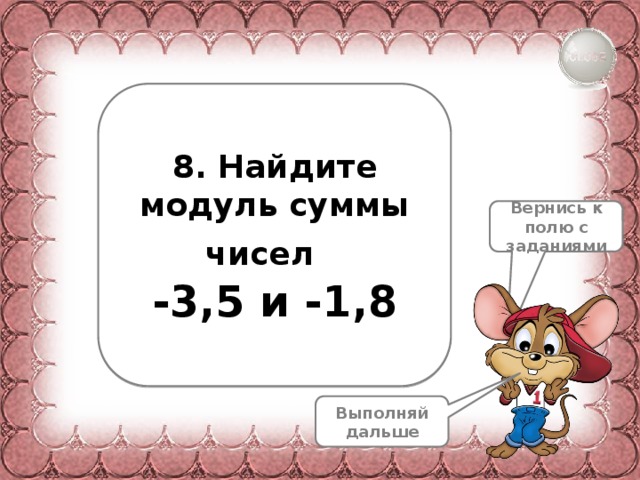 8. Найдите модуль суммы чисел  -3,5 и -1,8 Вернись к полю с заданиями Выполняй дальше 