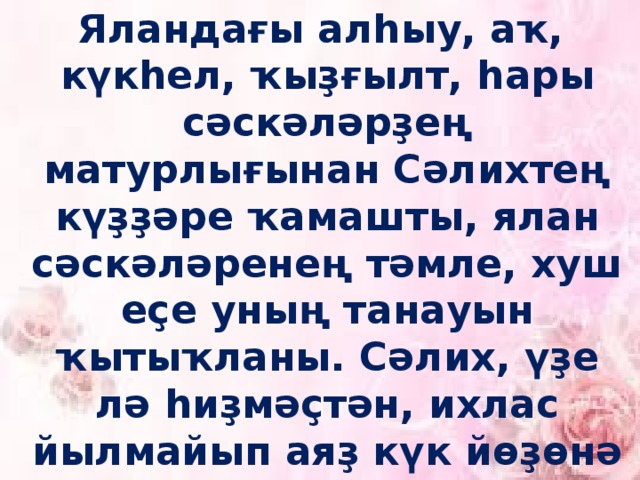 Яландағы алһыу, аҡ, күкһел, ҡыҙғылт, һары сәскәләрҙең матурлығынан Сәлихтең күҙҙәре ҡамашты, ялан сәскәләренең тәмле, хуш еҫе уның танауын ҡытыҡланы. Сәлих, үҙе лә һиҙмәҫтән, ихлас йылмайып аяҙ күк йөҙөнә баҡты, кинәнеп саф һауаны һуланы. 