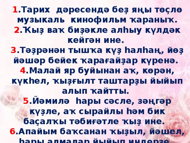 1 .Тарих дәресендә беҙ яңы төҫлө музыкаль кинофильм ҡараныҡ. 2 .Ҡыҙ ваҡ биҙәкле алһыу күлдәк кейгән ине. 3 .Тәҙрәнән тышҡа күҙ һалһаң, йөҙ йәшәр бейек ҡарағайҙар күренә. 4 .Малай яр буйынан аҡ, көрән, күкһел, ҡыҙғылт таштарҙы йыйып алып ҡайтты. 5 .Йәмилә һары сәсле, зәңгәр күҙле, аҡ сырайлы һәм бик баҫалҡы тәбиғәтле ҡыҙ ине. 6 .Апайым баҡсанан ҡыҙыл, йәшел, һары алмалар йыйып индерҙе. 7. Ул ҡулына ҙур аҡ биҙрә тотҡан ине. 8. Киләһе бүлмә яҡты йылы таҙа ине.   