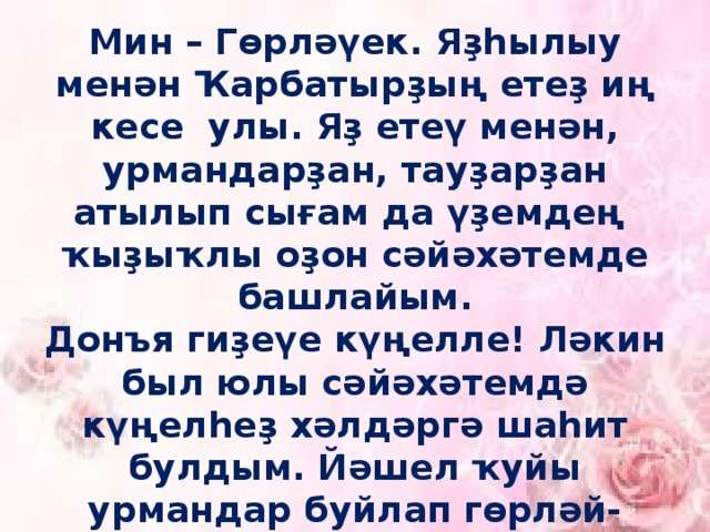 Мин – Гөрләүек. Яҙһылыу менән Ҡарбатырҙың етеҙ иң кесе улы. Яҙ етеү менән, урмандарҙан, тауҙарҙан атылып сығам да үҙемдең ҡыҙыҡлы оҙон сәйәхәтемде башлайым.  Донъя гиҙеүе күңелле! Ләкин был юлы сәйәхәтемдә күңелһеҙ хәлдәргә шаһит булдым. Йәшел ҡуйы урмандар буйлап гөрләй-гөрләй түбән йүгергәндә, юлымда ҙур-ҙур бысраҡ тоҡтар осраны, уларҙы урап үттем.   