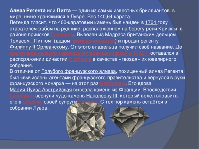 Алмаз Регента или Питта  — один из самых известных бриллиантов в мире, ныне хранящийся в Лувре. Вес 140,64 карата. Легенда гласит, что 400-каратовый камень был найден в 1704 году старателем-рабом на руднике, расположенном на берегу реки Кришны в районе приисков Голконды . Вывезен из Мадраса британским дельцом Томасом Питтом (дедом премьер-министра ) и продан регенту Филиппу II Орлеанскому . От этого владельца получил своё название. До кражи французских королевских драгоценностей в 1792 г. оставался в распоряжении династии Бурбонов в качестве «гвоздя» их ювелирного собрания. В отличие от Голубого французского алмаза , похищенный алмаз Регента был «вычислен» агентами французского правительства и вернулся в руки французского монарха — на этот раз Наполеона . Его вдова Мария-Луиза Австрийская вывезла камень из Франции. Впоследствии Габсбурги вернули чудо-камень Наполеону III , который велел вправить его в диадему своей супруги Евгении . С тех пор камень остаётся в собрании Лувра.  