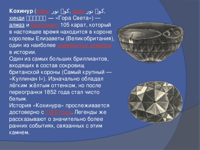 Кохинур ( перс.  کوہ نور ‎ , урду  کوہ نور , хинди  कोहिनूर — «Гора Света») — алмаз и бриллиант 105 карат, который в настоящее время находится в короне королевы Елизаветы (Великобритания), один из наиболее знаменитых алмазов в истории. Один из самых больших бриллиантов, входящих в состав сокровищ британской короны (Самый крупный — «Куллинан I»). Изначально обладал лёгким жёлтым оттенком, но после переогранки 1852 года стал чисто белым. История «Кохинура» прослеживается достоверно с 1300 года . Легенды же рассказывают о значительно более ранних событиях, связанных с этим камнем. 