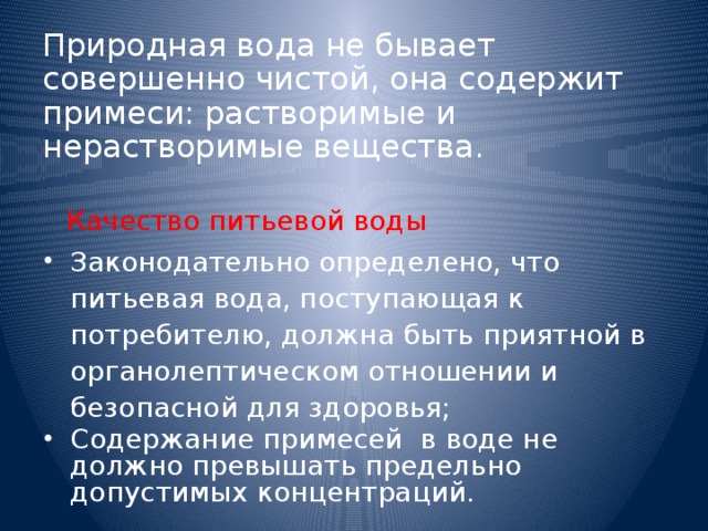 Природная вода не бывает совершенно чистой, она содержит примеси: растворимые и нерастворимые вещества.  Качество питьевой воды Законодательно определено, что питьевая вода, поступающая к потребителю, должна быть приятной в органолептическом отношении и безопасной для здоровья; Содержание примесей в воде не должно превышать предельно допустимых концентраций. 