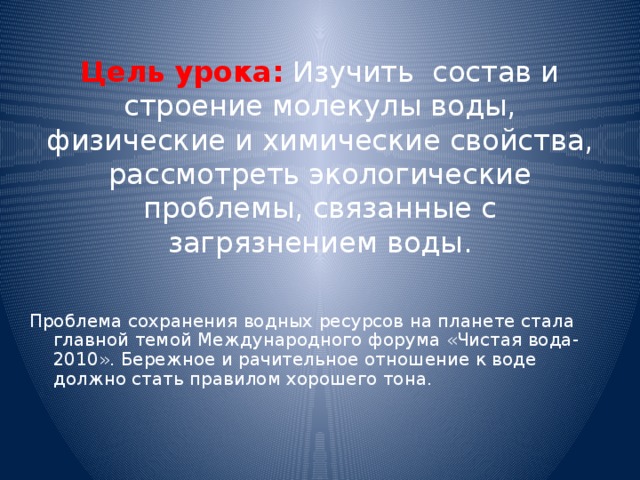 Цель урока: Изучить состав и строение молекулы воды, физические и химические свойства, рассмотреть экологические проблемы, связанные с загрязнением воды. Проблема сохранения водных ресурсов на планете стала главной темой Международного форума «Чистая вода-2010». Бережное и рачительное отношение к воде должно стать правилом хорошего тона. 