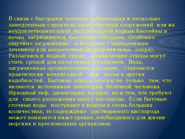 В связи с быстрыми темпами урбанизации и несколько  замедленным строительством очистных сооружений  или их неудовлетворительной эксплуатацией водные бассейны и почва  загрязняются  бытовыми отходами.  Особенно ощутимо загрязнение    в водоемах с замедленным течением или непроточных (водохранилища,  озера).  Разлагаясь в  водной  среде,  органические отходы могут стать  средой для патогенных организмов.  Вода, загрязненная органическими отходами,   становится  практически  непригодной    для   питья и других надобностей.  Бытовые отходы опасны не  только   тем, что  являются  источником  некоторых  болезней  человека   (брюшной тиф,  дизентерия, холера), но и тем, что требуют для   своего разложения много кислорода.  Если бытовые сточные воды   поступают в водоем в очень больших количествах, то содержание   растворимого кислорода может понизится ниже уровня, необходимого для жизни морских и пресноводных организмов. 