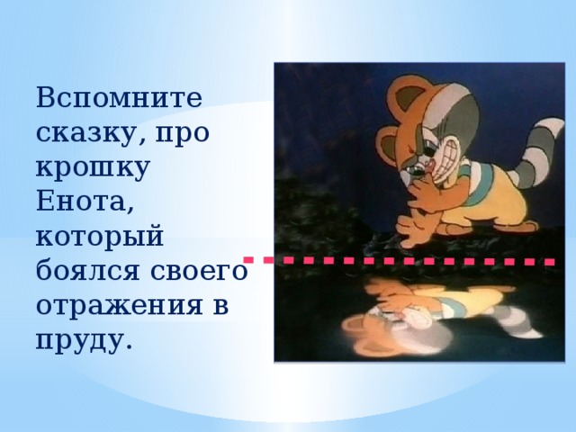 Вспомните сказку, про крошку Енота, который боялся своего отражения в пруду.  