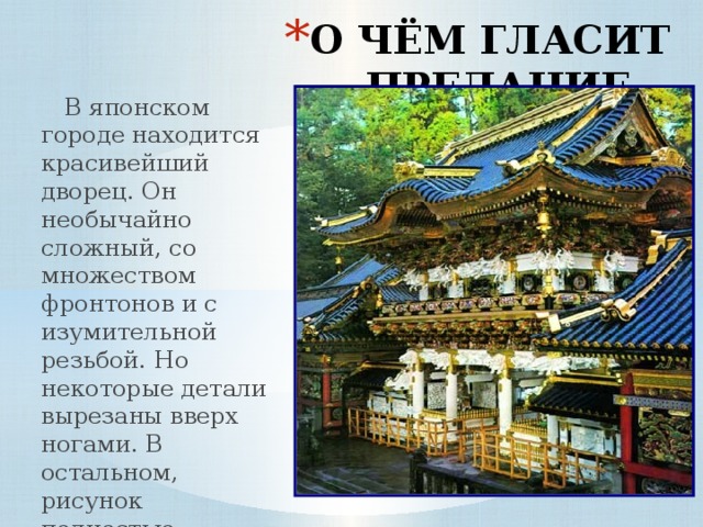 О ЧЁМ ГЛАСИТ ПРЕДАНИЕ…  В японском городе находится красивейший дворец. Он необычайно сложный, со множеством фронтонов и с изумительной резьбой. Но некоторые детали вырезаны вверх ногами. В остальном, рисунок полностью симметричен. Для чего это было нужно? 