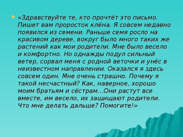 «Здравствуйте те, кто прочтёт это письмо. Пишет вам проросток клёна. Я совсем недавно появился из семени. Раньше семя росло на красивом дереве, вокруг было много таких же растений как мои родители. Мне было весело и комфортно. Но однажды подул сильный ветер, сорвал меня с родной веточки и унёс в неизвестном направлении. Оказался я здесь совсем один. Мне очень страшно. Почему я такой несчастный? Как, наверное, хорошо моим братьям и сёстрам…Они растут все вместе, им весело, их защищают родители. Что мне делать дальше? Помогите!» 