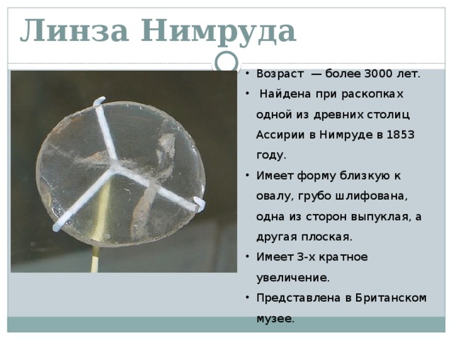 Линза Нимруда Возраст — более 3000 лет.  Найдена при раскопках одной из древних столиц Ассирии в Нимруде в 1853 году. Имеет форму близкую к овалу, грубо шлифована, одна из сторон выпуклая, а другая плоская. Имеет 3-х кратное увеличение. Представлена в Британском музее. 