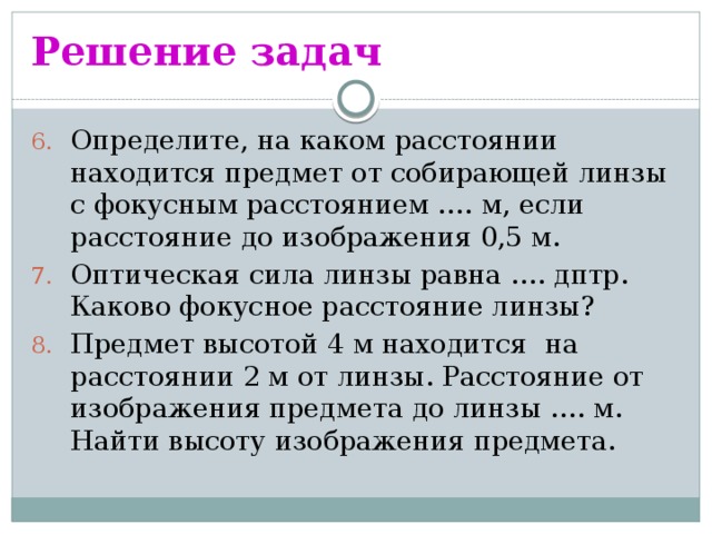 Решение задач Определите, на каком расстоянии находится предмет от собирающей линзы с фокусным расстоянием …. м, если расстояние до изображения 0,5 м. Оптическая сила линзы равна …. дптр. Каково фокусное расстояние линзы? Предмет высотой 4 м находится на расстоянии 2 м от линзы. Расстояние от изображения предмета до линзы …. м. Найти высоту изображения предмета. 