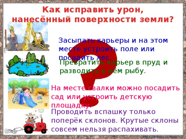 Как исправить урон, нанесённый поверхности земли? Засыпать карьеры и на этом месте устроить поле или посадить лес. Превратить карьер в пруд и разводить в нём рыбу. На месте свалки можно посадить сад или устроить детскую площадку. Проводить вспашку только поперёк склонов. Крутые склоны совсем нельзя распахивать. 