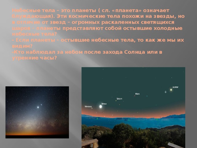 Небесные тела – это планеты ( сл. «планета» означает блуждающая). Эти космические тела похожи на звезды, но в отличие от звезд – огромных раскаленных светящихся шаров – планеты представляют собой остывшие холодные небесные тела?  - Если планеты – остывшие небесные тела, то как же мы их видим?  -Кто наблюдал за небом после захода Солнца или в утренние часы? 