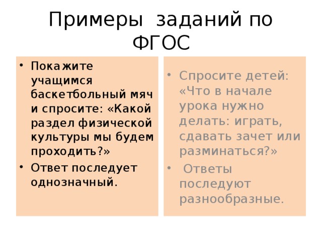 Примеры заданий по ФГОС Покажите учащимся баскетбольный мяч и спросите: «Какой раздел физической культуры мы будем проходить?» Ответ последует однозначный. Спросите детей: «Что в начале урока нужно делать: играть, сдавать зачет или разминаться?»  Ответы последуют разнообразные. 