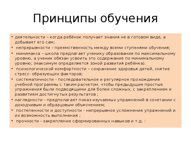 Принципы обучения деятельности – когда ребёнок получает знания не в готовом виде, а добывает его сам;  непрерывности – преемственность между всеми ступенями обучения;  минимакса – школа предлагает ученику образование по максимальному уровню, а ученик обязан усвоить это содержание по минимальному уровню; (максимум определяется зоной развития ребёнка).  психологической комфортности – сохранение здоровья детей, снятие стресс- образующих факторов;  систематичности - последовательное и регулярное прохождение учебной программы с таким расчетом, чтобы предыдущие простые упражнения были подводящими для более сложных, с закреплением и развитием достигнутых результатов ; наглядности - предполагает показ изучаемых упражнений в сочетании с доходчивым и образцовым объяснением;  постепенности и доступности - непрерывное усложнение упражнений и их возможность выполнения ;  прочности - закрепление сформированных навыков и т.д. : 