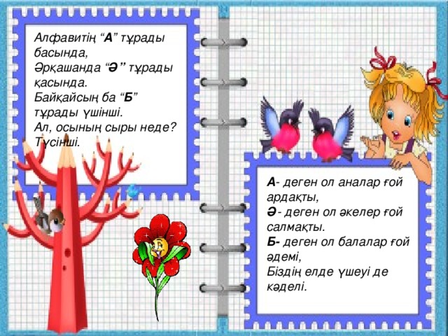 Алфавитің “ А ” тұрады басында, Әрқашанда “ Ә” тұрады қасында. Байқайсың ба “ Б ” тұрады үшінші. Ал, осының сыры неде? Түсінші. А - деген ол аналар ғой ардақты, Ә - деген ол әкелер ғой салмақты. Б- деген ол балалар ғой әдемі, Біздің елде үшеуі де кәделі. 